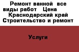 Ремонт ванной, все виды работ › Цена ­ 250 - Краснодарский край Строительство и ремонт » Услуги   . Краснодарский край